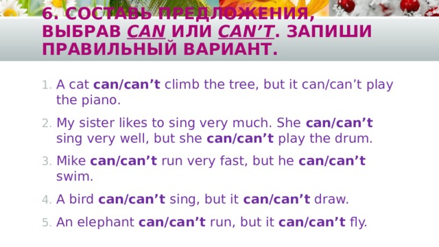 6. Составь предложения, выбрав can или can’t . Запиши правильный вариант. A cat can/can’t climb the tree, but it can/can’t play the piano. My sister likes to sing very much. She can/can’t sing very well, but she can/can’t play the drum. Mike can/can’t run very fast, but he can/can’t swim. A bird can/can’t sing, but it can/can’t draw. An elephant can/can’t run, but it can/can’t fly. 