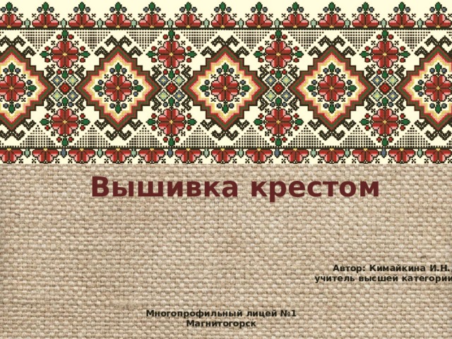 Вышивка крестом Автор: Кимайкина И.Н., учитель высшей категории Многопрофильный лицей №1 Магнитогорск 