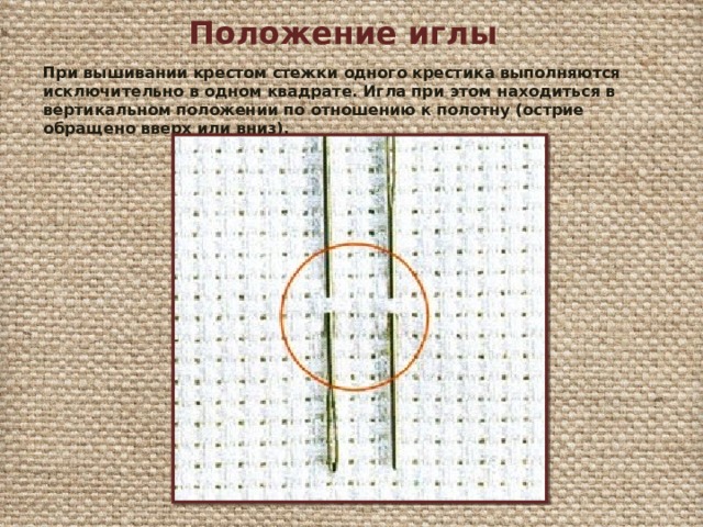 Положение иглы При вышивании крестом стежки одного крестика выполняются исключительно в одном квадрате. Игла при этом находиться в вертикальном положении по отношению к полотну (острие обращено вверх или вниз). 
