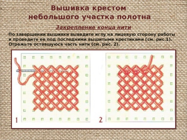 Вышивка крестом небольшого участка полотна Закрепление конца нити По завершении вышивки выведите иглу на лицевую сторону работы и проведите ее под последними вышитыми крестиками (см. рис.1). Отрежьте оставшуюся часть нити (см. рис. 2). 