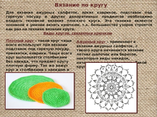 Вязание по кругу Для вязания ажурных салфеток, ярких ковриков, подставок под горячую посуду и других декоративных предметов необходимо владеть техникой вязания плоского круга. Эта техника является основной в умении вязать крючком, т.к. большинство узоров строятся как раз на технике вязания круга. Виды кругов, связанные крючком Плотный круг – такой круг чаще всего используют при вязании подставок под горячую посуду,  прихватки, коврики. Чаще всего круг выполняется столбиками без накида, что придает кругу плотную форму. Так же вяжут круг и столбиками с накидом и полустолбиками с накидом. Ажурный круг – применяют в вязании ажурных салфеток, с такого круга начинается вязание летних шапочек или беретов, некоторые виды накидок, начинается с вязания круга. Такой круг выполняется по схемам. 