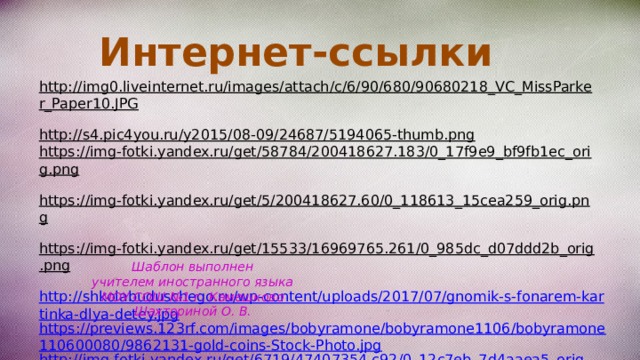 Интернет-ссылки http://img0.liveinternet.ru/images/attach/c/6/90/680/90680218_VC_MissParker_Paper10.JPG  http://s4.pic4you.ru/y2015/08-09/24687/5194065-thumb.png  https://img-fotki.yandex.ru/get/58784/200418627.183/0_17f9e9_bf9fb1ec_orig.png  https://img-fotki.yandex.ru/get/5/200418627.60/0_118613_15cea259_orig.png  https://img-fotki.yandex.ru/get/15533/16969765.261/0_985dc_d07ddd2b_orig.png  http://shkolabuduschego.ru/wp-content/uploads/2017/07/gnomik-s-fonarem-kartinka-dlya-detey.jpg https://previews.123rf.com/images/bobyramone/bobyramone1106/bobyramone110600080/9862131-gold-coins-Stock-Photo.jpg http://img-fotki.yandex.ru/get/6719/47407354.c92/0_12c7eb_7d4aaea5_orig.png Шаблон выполнен учителем иностранного языка МОУ СОШ №1 г. Камешково Шахториной О. В. 
