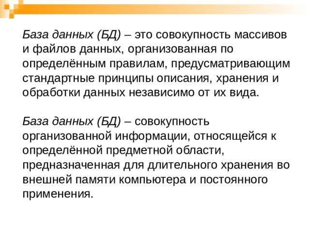 База данных (БД) – это совокупность массивов и файлов данных, организованная по определённым правилам, предусматривающим стандартные принципы описания, хранения и обработки данных независимо от их вида.   База данных (БД) – совокупность организованной информации, относящейся к определённой предметной области, предназначенная для длительного хранения во внешней памяти компьютера и постоянного применения.   