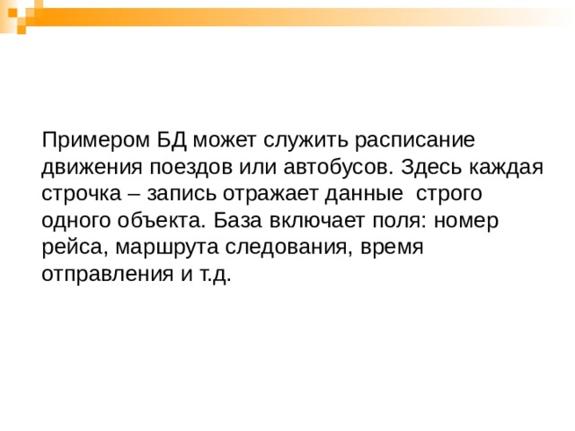 Примером БД может служить расписание движения поездов или автобусов. Здесь каждая строчка – запись отражает данные строго одного объекта. База включает поля: номер рейса, маршрута следования, время отправления и т.д.   