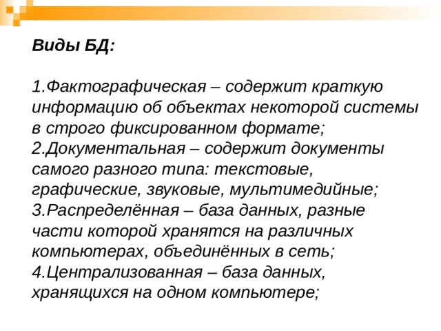 Виды БД:     1.Фактографическая – содержит краткую информацию об объектах некоторой системы в строго фиксированном формате;  2.Документальная – содержит документы самого разного типа: текстовые, графические, звуковые, мультимедийные;  3.Распределённая – база данных, разные части которой хранятся на различных компьютерах, объединённых в сеть;  4.Централизованная – база данных, хранящихся на одном компьютере;    