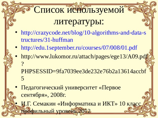 Список используемой литературы: http://crazycode.net/blog/10-algorithms-and-data-structures/31-huffman http://edu.1september.ru/courses/07/008/01.pdf http://www.lukomor.ru/attach/pages/ege13/A09.pdf?PHPSESSID=9fa7039ee3de232e76b2a13614accbf5 Педагогический университет «Первое сентября», 2008г. И.Г. Семакин «Информатика и ИКТ» 10 класс профильный уровень,2012    