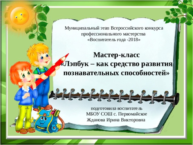  подготовила воспитатель  МБОУ СОШ с. Первомайское Жданова Ирина Викторовна Муниципальный этап Всероссийского конкурса профессионального мастерства «Воспитатель года -2018» Мастер-класс  «Лэпбук – как средство развития познавательных способностей»     