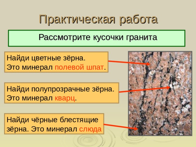 Практическая работа  Рассмотрите кусочки гранита Найди цветные зёрна. Это минерал полевой шпат . Найди полупрозрачные зёрна. Это минерал кварц . Найди чёрные блестящие зёрна. Это минерал слюда 