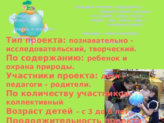       Каждый человек, живущий на      планете Земля, должен помнить,      что «рыбе – вода, птице – воздух,      зверю – лес, степи, горы, а      человеку нужна Родина, и охранять      природу – значит охранять Родину»                М.М. Пришвин  Тип проекта: познавательно - исследовательский, творческий. По содержанию: ребенок и охрана природы. Участники проекта: дети – педагоги – родители. По количеству участников : коллективный Возраст детей – с 3 до 6 лет. Продолжительность проекта – краткосрочный.  