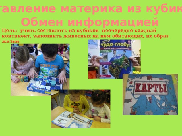 Составление материка из кубиков.  Обмен информацией Цель: учить составлять из кубиков  поочередно каждый континент, запомнить животных на нем обитающих, их образ жизни. 