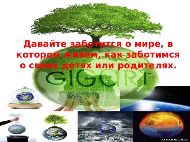 Давайте заботится о мире, в котором живём, как заботимся о своих детях или родителях.    