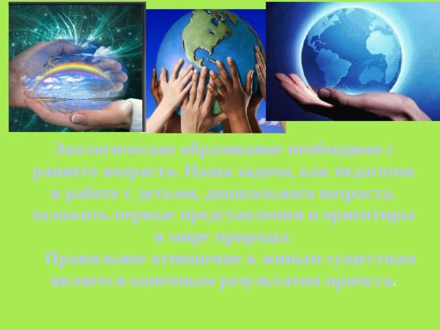 Экологическое образование необходимо с раннего возраста. Наша задача, как педагогов в работе с детьми, дошкольного возраста, заложить первые представления и ориентиры в мире природы.  Правильное отношение к живым существам является конечным результатом проекта . 