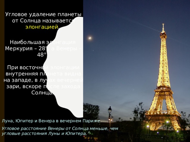 Угловое удаление планеты от Солнца называется элонгацией . Наибольшая элонгация Меркурия – 28°, а Венеры – 48°. При восточной элонгации внутренняя планета видна на западе, в лучах вечерней зари, вскоре после захода Солнца. Луна, Юпитер и Венера в вечернем Париже. Угловое расстояние Венеры от Солнца меньше, чем угловые расстояния Луны и Юпитера. 