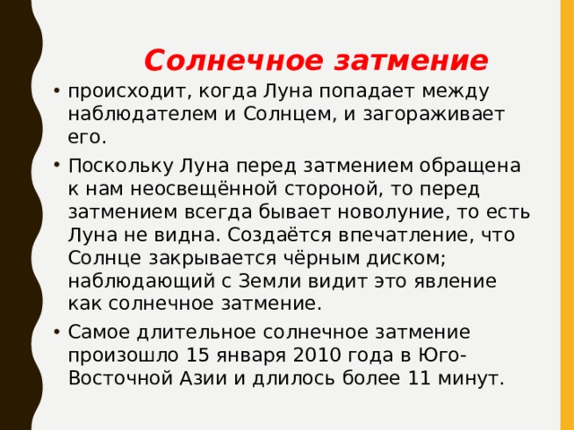 Солнечное затмение происходит, когда Луна попадает между наблюдателем и Солнцем, и загораживает его. Поскольку Луна перед затмением обращена к нам неосвещённой стороной, то перед затмением всегда бывает новолуние, то есть Луна не видна. Создаётся впечатление, что Солнце закрывается чёрным диском; наблюдающий с Земли видит это явление как солнечное затмение. Самое длительное солнечное затмение произошло 15 января 2010 года в Юго-Восточной Азии и длилось более 11 минут. 