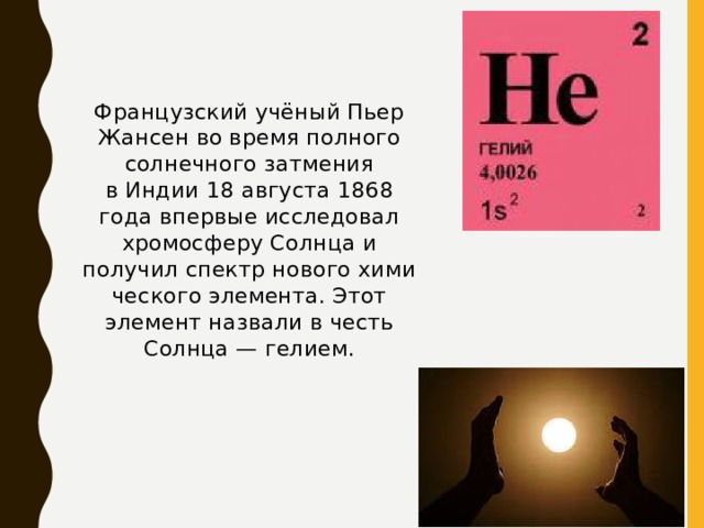 Французский учёный Пьер Жансен во время полного солнечного затмения в Индии 18 августа 1868 года впервые исследовал хромосферу Солнца и получил спектр нового химического элемента. Этот элемент назвали в честь Солнца — гелием. 