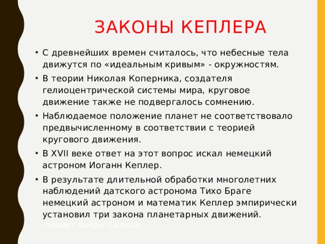 Законы Кеплера С древнейших времен считалось, что небесные тела движутся по «идеальным кривым» - окружностям. В теории Николая Коперника, создателя гелиоцентрической системы мира, круговое движение также не подвергалось сомнению. Наблюдаемое положение планет не соответствовало  предвычисленному в соответствии с теорией кругового движения. В XVII веке ответ на этот вопрос искал немецкий астроном Иоганн Кеплер. В результате длительной обработки многолетних наблюдений датского астронома Тихо Браге немецкий астроном и математик Кеплер эмпирически установил три закона планетарных движений.  планет вокруг Солнца. 