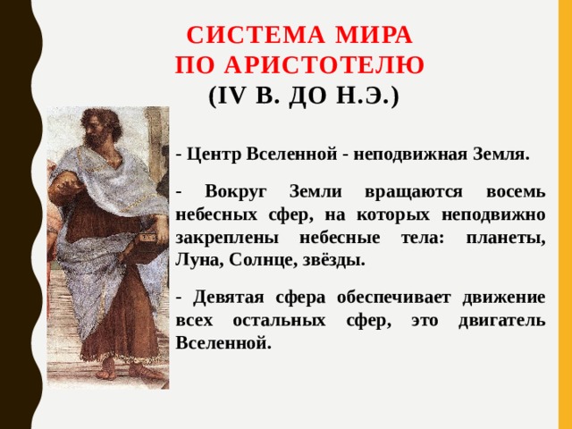 Система мира  по Аристотелю  (IV в. до н.э.) - Центр Вселенной - неподвижная Земля. - Вокруг Земли вращаются восемь небесных сфер, на которых неподвижно закреплены небесные тела: планеты, Луна, Солнце, звёзды. - Девятая сфера обеспечивает движение всех остальных сфер, это двигатель Вселенной. 