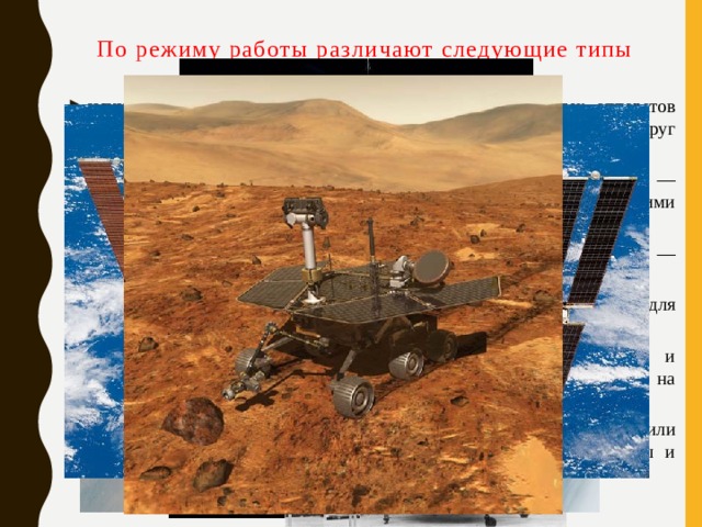 По режиму работы различают следующие типы космических аппаратов искусственные спутники Земли — общее название всех аппаратов находящихся на геоцентрической орбите, то есть вращающихся вокруг Земли автоматические межпланетные станции (космические зонды) — аппараты, осуществляющие перелёт между Землёй и другими космическими телами космические корабли, автоматические или пилотируемые — используются для доставки грузов и человека на орбиту Земли орбитальные станции — аппараты предназначенные для долговременного пребывания и работы людей на орбите Земли спускаемые аппараты — используются для доставки людей и материалов с орбиты вокруг планеты или межпланетной траектории на поверхность планеты планетоходы — автоматические лабораторные комплексы или транспортные средства, для перемещения по поверхности планеты и другого небесного тела 