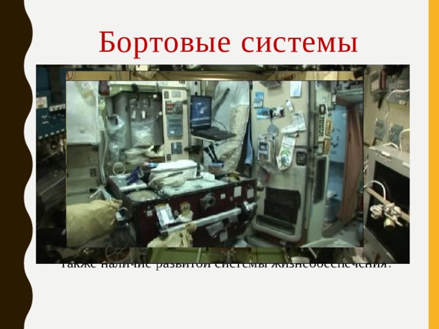 Бортовые системы Необходимость длительного функционирования в условиях космического пространства и выполнения целевых задач обусловили развитие следующих основных систем космических аппаратов: системы энергообеспечения, системы терморегуляции, системы радиационной защиты, системы космической связи, системы управления движением и т. п. Для пилотируемых космических аппаратов характерно также наличие развитой системы жизнеобеспечения . 