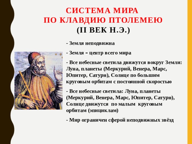 Система мира  по Клавдию Птолемею  (II век н.э.)   - Земля неподвижна - Земля – центр всего мира - Все небесные светила движутся вокруг Земли: Луна, планеты (Меркурий, Венера, Марс, Юпитер, Сатурн), Солнце по большим круговым орбитам с постоянной скоростью - Все небесные светила: Луна, планеты (Меркурий, Венера, Марс, Юпитер, Сатурн), Солнце движутся по малым круговым орбитам (эпициклам) - Мир ограничен сферой неподвижных звёзд 