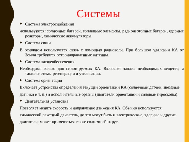Системы Система электроснабжения используются: солнечные батареи, топливные элементы, радиоизотопные батареи, ядерные реакторы, химические аккумуляторы. Система связи В основном используется связь с помощью радиоволн. При большом удалении КА от Земли требуются остронаправленные антенны. Система жизнеобеспечения Необходима только для пилотируемых КА. Включает запасы необходимых веществ, а также системы регенерации и утилизации. Система ориентации Включает устройства определения текущей ориентации КА (солнечный датчик, звёздные датчики и т. п.) и исполнительные органы (двигатели ориентации и силовые гироскопы). Двигательная установка Позволяет менять скорость и направление движения КА. Обычно используется химический ракетный двигатель, но это могут быть и электрические, ядерные и другие двигатели; может применяться также солнечный парус. 