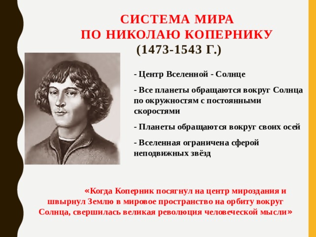 Система мира  по Николаю Копернику  (1473-1543 г.) - Центр Вселенной - Солнце - Все планеты обращаются вокруг Солнца по окружностям с постоянными скоростями - Планеты обращаются вокруг своих осей - Вселенная ограничена сферой неподвижных звёзд  « Когда Коперник посягнул на центр мироздания и швырнул Землю в мировое пространство на орбиту вокруг Солнца, свершилась великая революция человеческой мысли » 