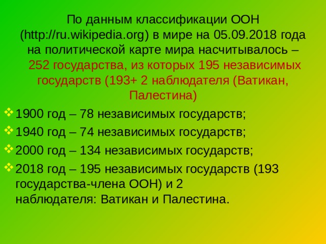 По данным  классификации ООН ( http://ru.wikipedia.org ) в мире на 05.09.2018 года на политической карте мира насчитывалось –  252 государства, из которых 195 независимых государств (193+ 2 наблюдателя (Ватикан, Палестина) 1900 год – 78 независимых государств; 1940 год – 74 независимых государств; 2000 год – 134 независимых государств; 2018 год – 195 независимых государств (193 государства-члена ООН) и 2 наблюдателя: Ватикан и Палестина. 