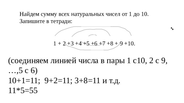 Найдем сумму всех натуральных чисел от 1 до 10. Запишите в тетради: 1 + 2 +3 +4 +5 +6 +7 +8 + 9 +10. (соединяем линией числа в пары 1 с10, 2 с 9,…,5 с 6) 10+1=11; 9+2=11; 3+8=11 и т.д. 11*5=55 