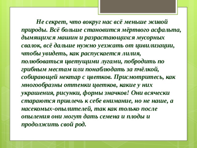  Не секрет, что вокруг нас всё меньше живой природы. Всё больше становится мёртвого асфальта, дымящихся машин и разрастающихся мусорных свалок, всё дальше нужно уезжать от цивилизации, чтобы увидеть, как распускается лилия, полюбоваться цветущими лугами, побродить по грибным местам или понаблюдать за пчёлкой, собирающей нектар с цветков. Присмотритесь, как многообразны оттенки цветков, какие у них украшения, рисунки, формы значков! Они всячески стараются привлечь к себе внимание, но не наше, а насекомых-опылителей, так как только после опыления они могут дать семена и плоды и продолжить свой род. 