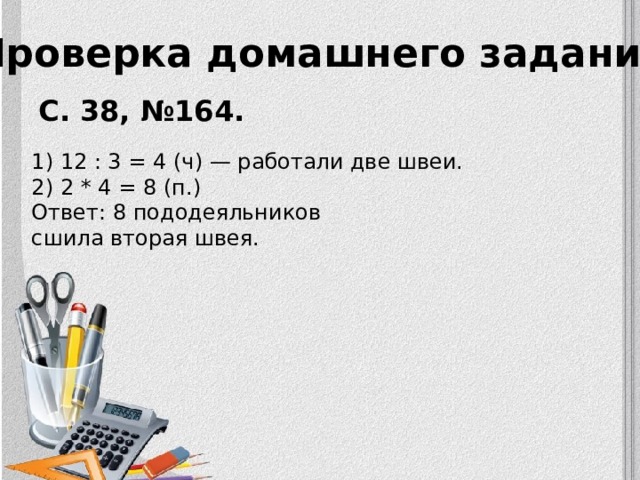 Проверка домашнего задания C. 38, №164.  1) 12 : 3 = 4 (ч) — работали две швеи.  2) 2 * 4 = 8 (п.)  Ответ: 8 пододеяльников  сшила вторая швея. 