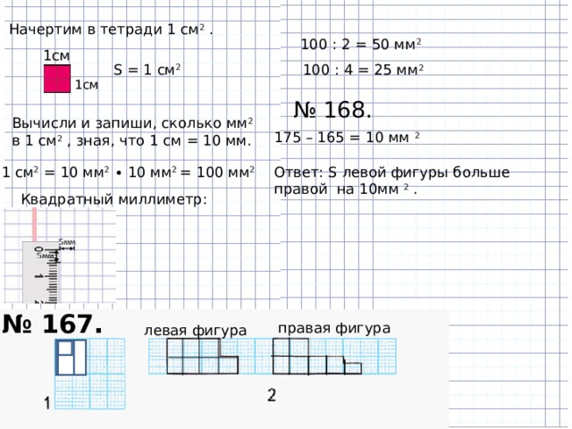 Начертим в тетради 1 см 2 .   100 : 2 = 50 мм 2 1см S = 1 см 2  100 : 4 = 25 мм 2  1см № 168. Вычисли и запиши, сколько мм 2  в 1 см 2 , зная, что 1 см = 10 мм. 175 – 165 = 10 мм 2 Ответ: S левой фигуры больше правой на 10мм 2 . 1 см 2  = 10 мм 2  ∙ 10 мм 2  = 100 мм 2  Квадратный миллиметр:    № 167. правая фигура левая фигура 