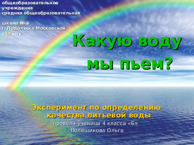Государственное бюджетное общеобразовательное учреждение  средняя общеобразовательная  школа № 6  г. Подольска Московской области Какую воду  мы пьем? Эксперимент по определению качества питьевой воды  провела ученица 4 класса «Б»  Полещикова Ольга 