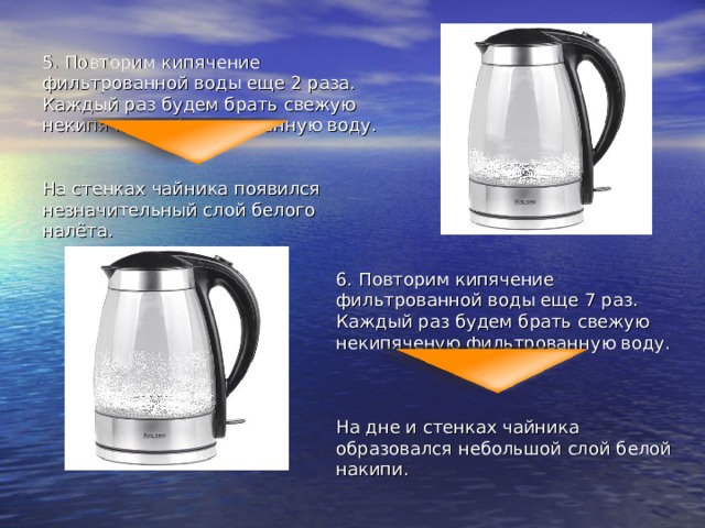 5. Повторим кипячение фильтрованной воды еще 2 раза. Каждый раз будем брать свежую некипяченую фильтрованную воду. На стенках чайника появился незначительный слой белого налёта. 6. Повторим кипячение фильтрованной воды еще 7 раз. Каждый раз будем брать свежую некипяченую фильтрованную воду. На дне и стенках чайника образовался небольшой слой белой накипи. 