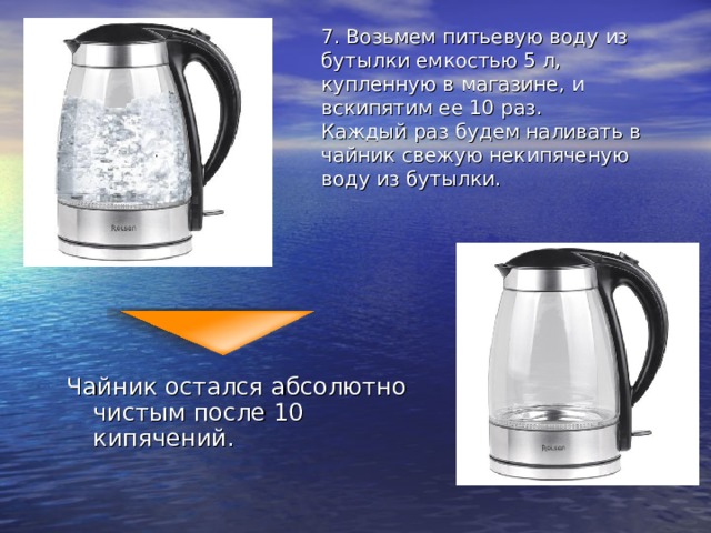 7. Возьмем питьевую воду из бутылки емкостью 5 л, купленную в магазине, и вскипятим ее 10 раз.  Каждый раз будем наливать в чайник свежую некипяченую воду из бутылки.   Чайник остался абсолютно чистым после 10 кипячений. 