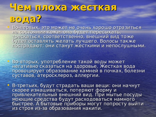 Чем плоха жесткая вода? Во-первых, это может не очень хорошо отразиться на состоянии кожи: она будет пересыхать, трескаться, соответственно, внешний вид тоже будет оставлять желать лучшего. Волосы также пострадают: они станут жесткими и непослушными.   Во-вторых, употребление такой воды может негативно сказаться на здоровье. Жесткая вода провоцирует образование камней в почках, болезни суставов, атеросклероз, аллергии.   В-третьих, будут страдать ваши вещи: они начнут скорее изнашиваться, потеряют форму и привлекательный внешний вид. При мытье посуды моющие средства будут расходоваться намного быстрее. А бытовые приборы могут попросту выйти из строя из-за образования накипи.    