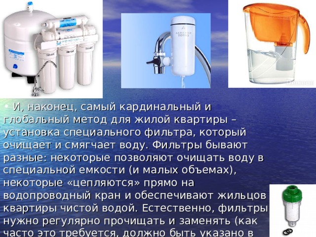  И, наконец, самый кардинальный и глобальный метод для жилой квартиры – установка специального фильтра, который очищает и смягчает воду. Фильтры бывают разные: некоторые позволяют очищать воду в специальной емкости (и малых объемах), некоторые «цепляются» прямо на водопроводный кран и обеспечивают жильцов квартиры чистой водой. Естественно, фильтры нужно регулярно прочищать и заменять (как часто это требуется, должно быть указано в инструкции).    