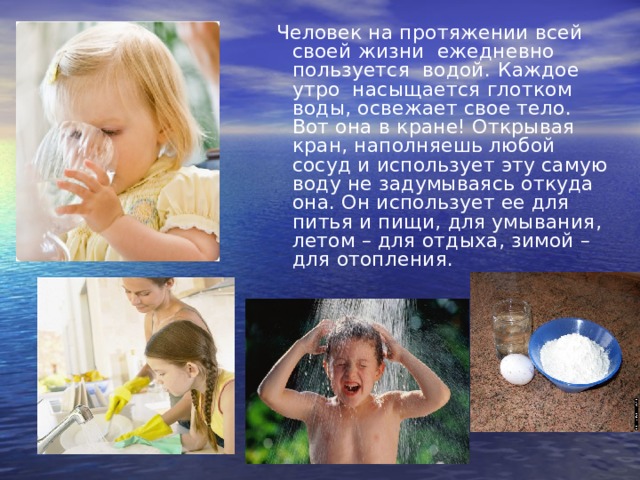  Человек на протяжении всей своей жизни  ежедневно пользуется  водой.   Каждое утро  насыщается глотком воды, освежает свое тело. Вот она в кране! Открывая кран, наполняешь любой сосуд и использует эту самую воду не задумываясь откуда она. Он использует ее для питья и пищи, для умывания, летом – для отдыха, зимой – для отопления. 