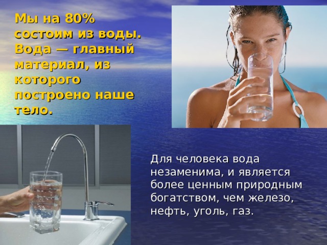 Мы на 80% состоим из воды.  Вода — главный материал, из которого построено наше тело. Для человека вода незаменима, и является более ценным природным богатством, чем железо, нефть, уголь, газ. 