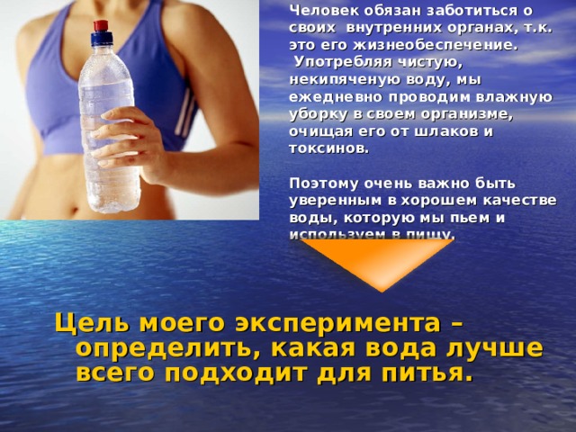 Человек обязан заботиться о своих  внутренних органах, т.к. это его жизнеобеспечение.   Употребляя чистую, некипяченую воду, мы ежедневно проводим влажную уборку в своем организме, очищая его от шлаков и токсинов.    Поэтому очень важно быть уверенным в хорошем качестве воды, которую мы пьем и используем в пищу.   Цель моего эксперимента – определить, какая вода лучше всего подходит для питья. 