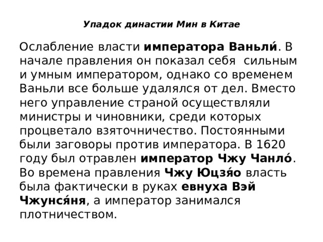 Упадок династии Мин в Китае   Ослабление власти  императора Ваньли́ . В начале правления он показал себя сильным и умным императором, однако со временем Ваньли все больше удалялся от дел. Вместо него управление страной осуществляли министры и чиновники, среди которых процветало взяточничество. Постоянными были заговоры против императора. В 1620 году был отравлен  император Чжу Чанло́ . Во времена правления  Чжу Юцзя́о  власть была фактически в руках  евнуха Вэй Чжунся́ня , а император занимался плотничеством. 