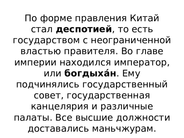 По форме правления Китай стал  деспотией , то есть государством с неограниченной властью правителя. Во главе империи находился император, или  богдыха́н . Ему подчинялись государственный совет, государственная канцелярия и различные палаты. Все высшие должности доставались маньчжурам. 