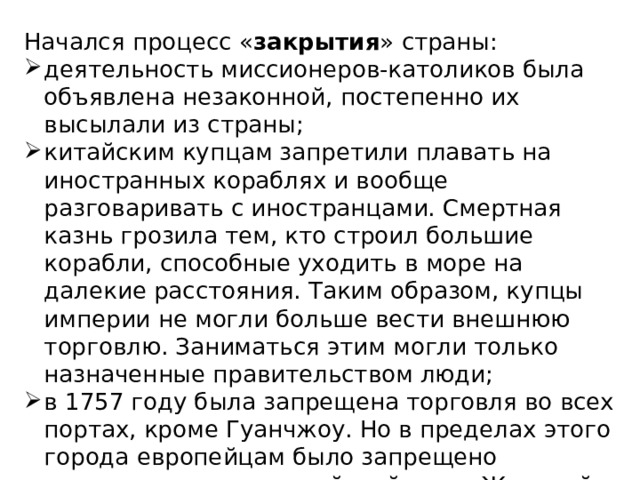 Начался процесс « закрытия » страны: деятельность миссионеров-католиков была объявлена незаконной, постепенно их высылали из страны; китайским купцам запретили плавать на иностранных кораблях и вообще разговаривать с иностранцами. Смертная казнь грозила тем, кто строил большие корабли, способные уходить в море на далекие расстояния. Таким образом, купцы империи не могли больше вести внешнюю торговлю. Заниматься этим могли только назначенные правительством люди; в 1757 году была запрещена торговля во всех портах, кроме Гуанчжоу. Но в пределах этого города европейцам было запрещено селиться, изучать китайский язык. Жителей, которые учили европейцев языку, казнили. 