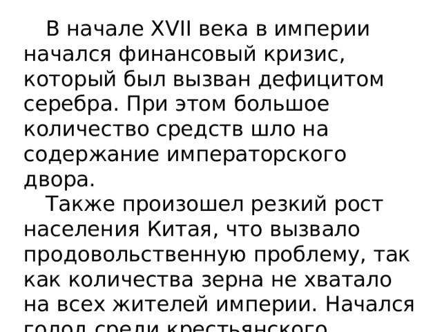  В начале XVII века в империи начался финансовый кризис, который был вызван дефицитом серебра. При этом большое количество средств шло на содержание императорского двора.  Также произошел резкий рост населения Китая, что вызвало продовольственную проблему, так как количества зерна не хватало на всех жителей империи. Начался голод среди крестьянского населения, увеличились налоги. 