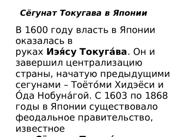 Сёгунат Токугава в Японии В 1600 году власть в Японии оказалась в руках  Иэя́су Токуга́ва . Он и завершил централизацию страны, начатую предыдущими сегунами – Тоёто́ми Хидэёси и О́да Нобуна́гой. С 1603 по 1868 годы в Японии существовало феодальное правительство, известное как  Сёгунат Токуга́ва , это был  период Э́до . 