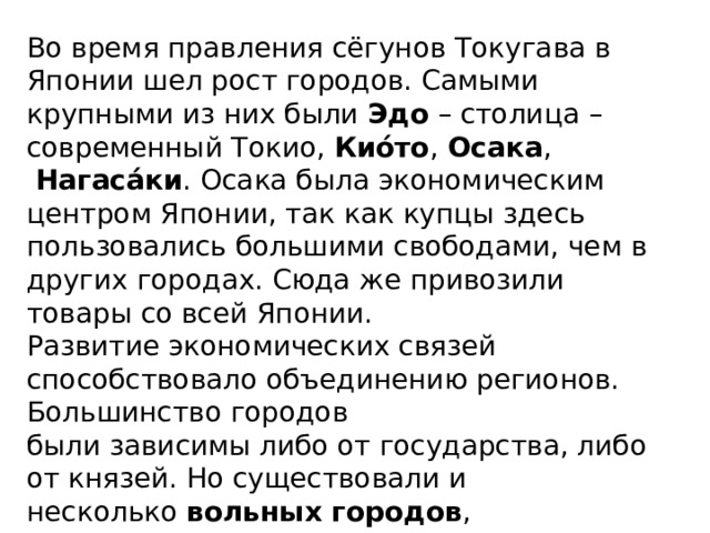 Во время правления сёгунов Токугава в Японии шел рост городов. Самыми крупными из них были  Эдо  – столица – современный Токио,  Кио́то ,  Осака ,   Нагаса́ки . Осака была экономическим центром Японии, так как купцы здесь пользовались большими свободами, чем в других городах. Сюда же привозили товары со всей Японии. Развитие экономических связей способствовало объединению регионов. Большинство городов были зависимы либо от государства, либо от князей. Но существовали и несколько  вольных городов , пользовавшихся самоуправлением. Это были Сака́и, Нагасаки и Осака. 