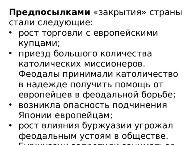 Предпосылками  «закрытия» страны стали следующие: рост торговли с европейскими купцами; приезд большого количества католических миссионеров. Феодалы принимали католичество в надежде получить помощь от европейцев в феодальной борьбе; возникла опасность подчинения Японии европейцам; рост влияния буржуазии угрожал феодальным устоям в обществе. Буржуазии запретили заниматься внешней торговлей. 