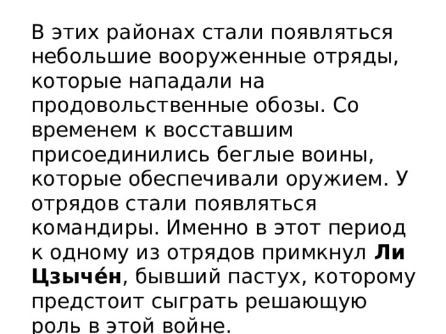 В этих районах стали появляться небольшие вооруженные отряды, которые нападали на продовольственные обозы. Со временем к восставшим присоединились беглые воины, которые обеспечивали оружием. У отрядов стали появляться командиры. Именно в этот период к одному из отрядов примкнул  Ли Цзыче́н , бывший пастух, которому предстоит сыграть решающую роль в этой войне. 