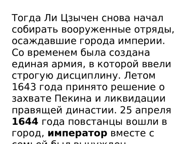 Тогда Ли Цзычен снова начал собирать вооруженные отряды, осаждавшие города империи. Со временем была создана единая армия, в которой ввели строгую дисциплину. Летом 1643 года принято решение о захвате Пекина и ликвидации правящей династии. 25 апреля 1644 года повстанцы вошли в город, император вместе с семьей был вынужден совершить самоубийство . 