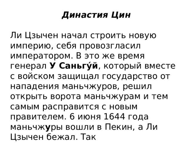 Династия Цин   Ли Цзычен начал строить новую империю, себя провозгласил императором. В это же время генерал  У Саньгу́й , который вместе с войском защищал государство от нападения маньчжуров, решил открыть ворота маньчжурам и тем самым расправится с новым правителем. 6 июня 1644 года маньчж у ры вошли в Пекин, а Ли Цзычен бежал. Так началось  правление новой династии – Цин . 