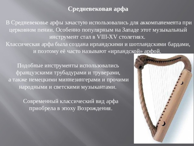 Средневековая арфа  В Средневековье арфы зачастую использовались для аккомпанемента при церковном пении. Особенно популярным на Западе этот музыкальный инструмент стал в VIII-XV столетиях. Классическая арфа была создана ирландскими и шотландскими бардами, и поэтому её часто называют «ирландской» арфой.  Подобные инструменты использовались  французскими трубадурами и труверами,  а также немецкими миннезингерами и прочими  народными и светскими музыкантами.  Современный классический вид арфа  приобрела в эпоху Возрождения. 